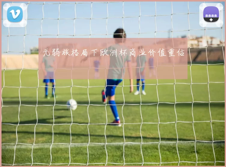 无弱旅格局下欧洲杯商业价值重估