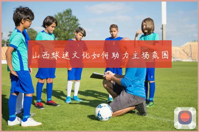 山西球迷文化如何助力主场氛围