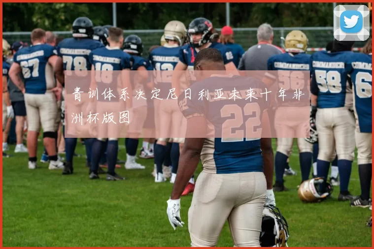 青训体系决定尼日利亚未来十年非洲杯版图